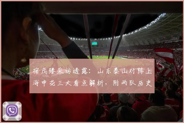 宿茂臻采访透露:山东泰山对阵上海申花三大看点解析,附两队历史交锋与战术研究深度分析