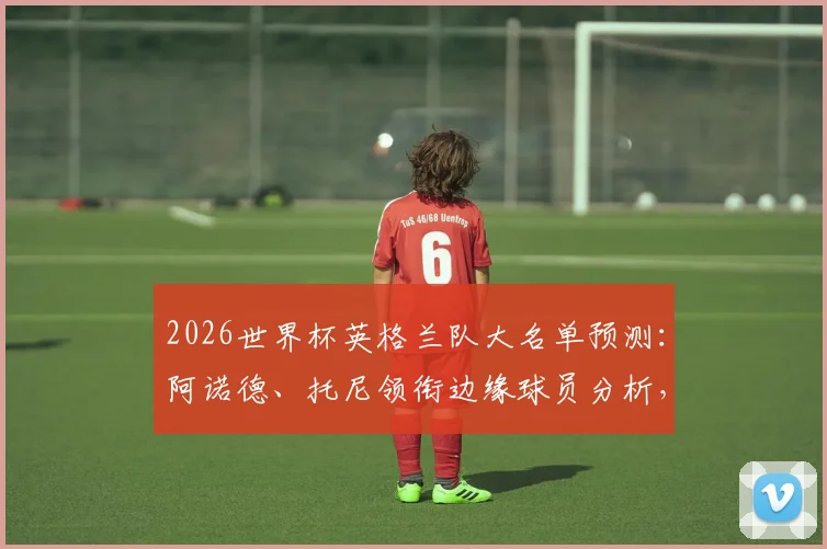 2026世界杯英格兰队大名单预测：阿诺德、托尼领衔边缘球员分析，谁能搭上末班车？
