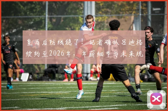 皇马后防线稳了！记者确认吕迪格续约至2026年，年薪细节与未来规划一并解读