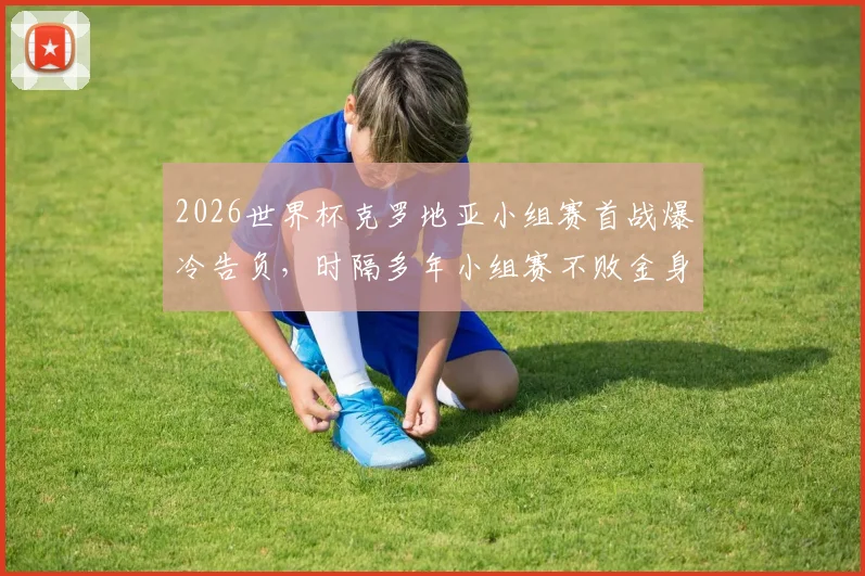 2026世界杯克罗地亚小组赛首战爆冷告负，时隔多年小组赛不败金身被破，对手是谁？
