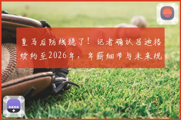 皇马后防线稳了！记者确认吕迪格续约至2026年，年薪细节与未来规划一并解读