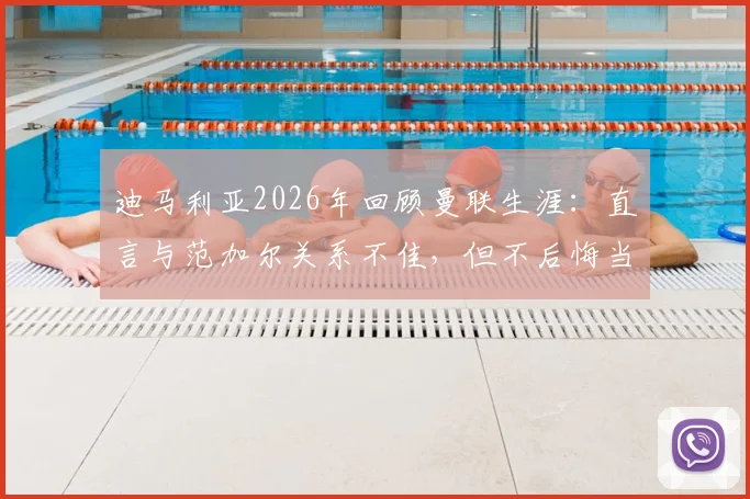 迪马利亚2026年回顾曼联生涯:直言与范加尔关系不佳,但不后悔当初加盟决定