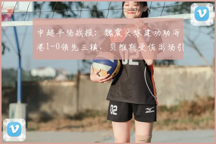 中超半场战报:魏震头球建功助海港1-0领先三镇,贝维斯受伤离场引关注,附进球视频集锦与实时比分分析