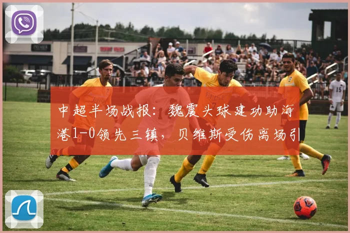 中超半场战报：魏震头球建功助海港1-0领先三镇，贝维斯受伤离场引关注，附进球视频集锦与实时比分分析