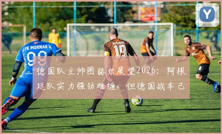 德国队主帅图赫尔展望2026：阿根廷队实力强劲难缠，但德国战车已做好战斗准备，战术博弈前瞻
