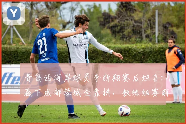 青岛西海岸球员李新翔赛后坦言：赢下成都蓉城全靠拼，教练组赛前这番话是关键