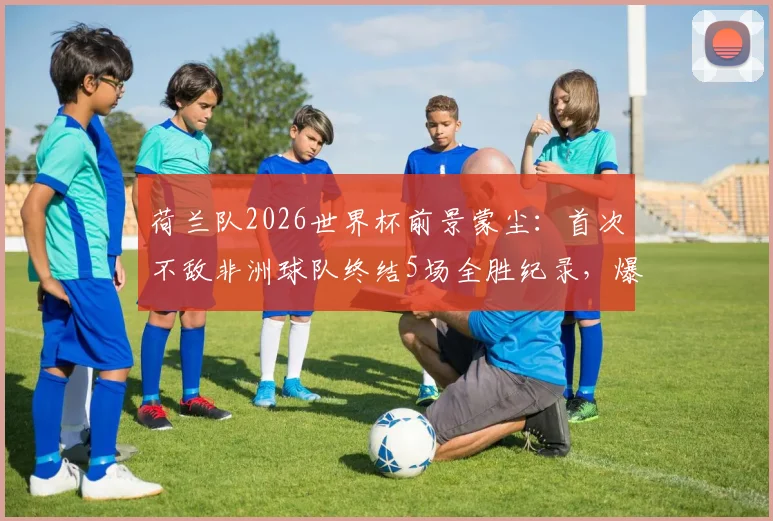荷兰队2026世界杯前景蒙尘:首次不敌非洲球队终结5场全胜纪录,爆冷原因深度剖析