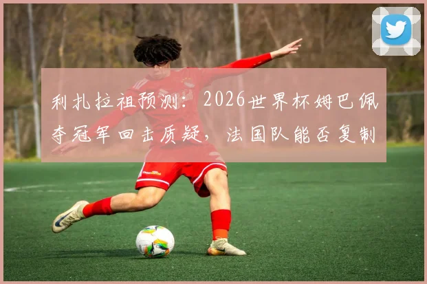 利扎拉祖预测：2026世界杯姆巴佩夺冠军回击质疑，法国队能否复制辉煌？
