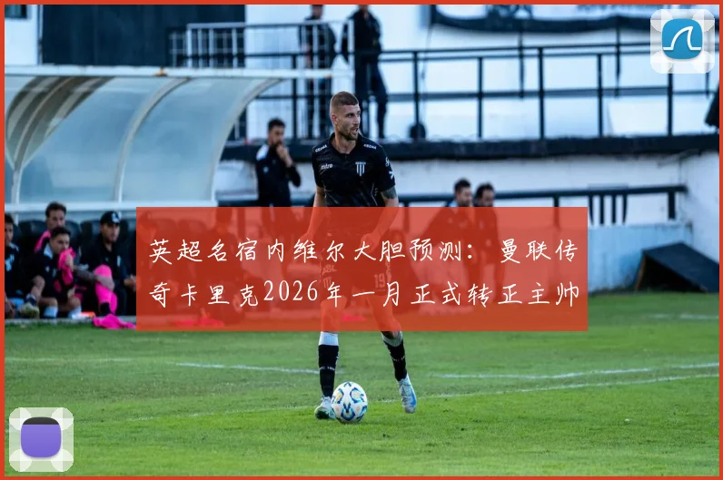 英超名宿内维尔大胆预测：曼联传奇卡里克2026年一月正式转正主帅，临时带队成绩已获高度认可