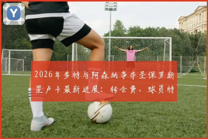 2026年多特与阿森纳争夺圣保罗新星卢卡最新进展:转会费、球员特点与潜在下家分析