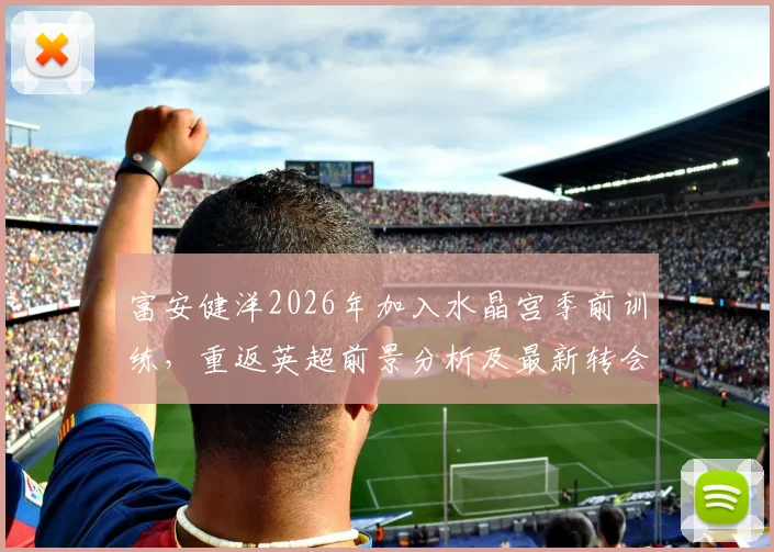 富安健洋2026年加入水晶宫季前训练，重返英超前景分析及最新转会动态
