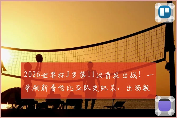 2026世界杯J罗第11次首发出战！一举刷新哥伦比亚队史纪录，出场数据及关键比赛全回顾