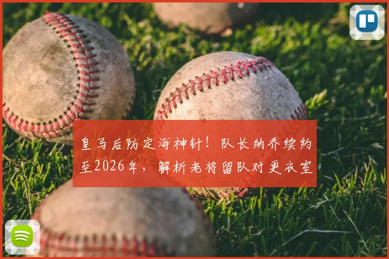 皇马后防定海神针！队长纳乔续约至2026年，解析老将留队对更衣室与防线的多重价值