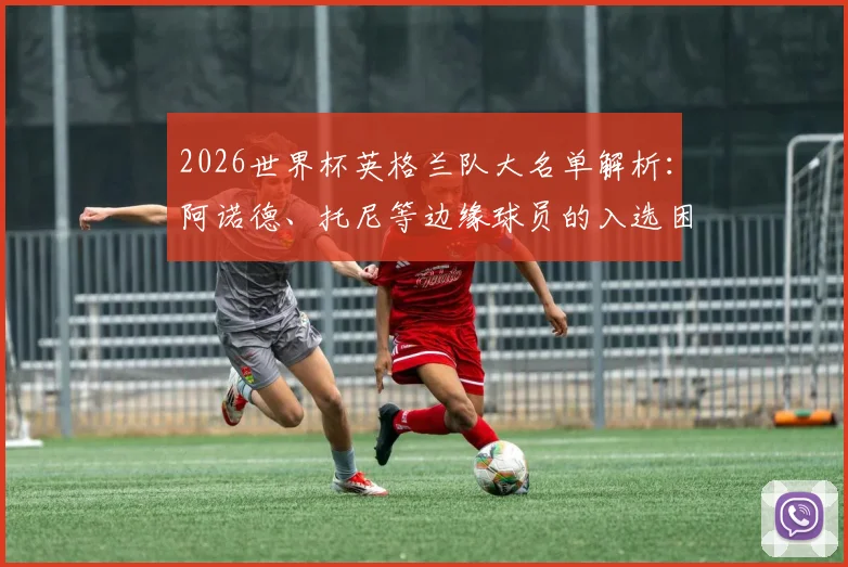 2026世界杯英格兰队大名单解析：阿诺德、托尼等边缘球员的入选困境与未来前景全览