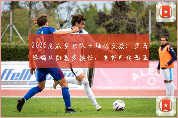2026厄瓜多尔队长袖标交接:罗马诺确认凯塞多接任,老将巴伦西亚主动让位背后原因解读