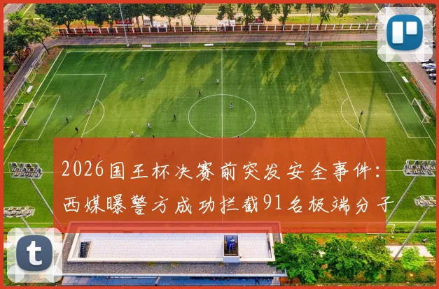 2026国王杯决赛前突发安全事件：西媒曝警方成功拦截91名极端分子并缴获大批凶器，赛事安保成焦点