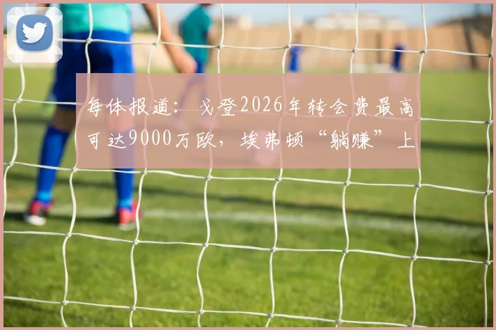 每体报道：戈登2026年转会费最高可达9000万欧，埃弗顿“躺赚”上千万欧转会分成内幕