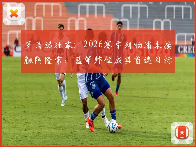 罗马诺独家:2026赛季利物浦未接触阿隆索,蓝军帅位成其首选目标