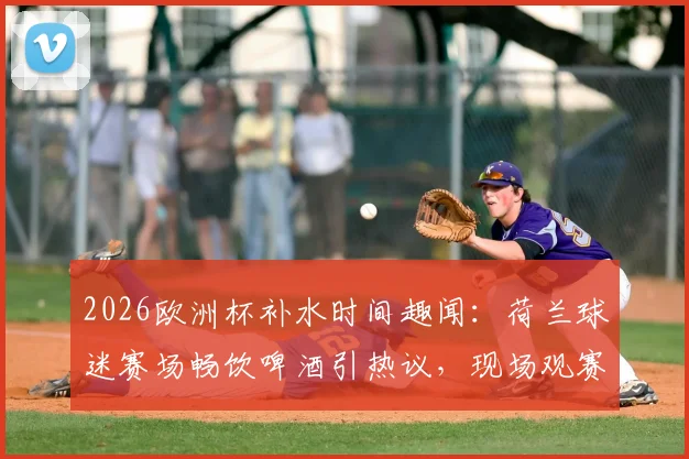 2026欧洲杯补水时间趣闻：荷兰球迷赛场畅饮啤酒引热议，现场观赛体验全解析