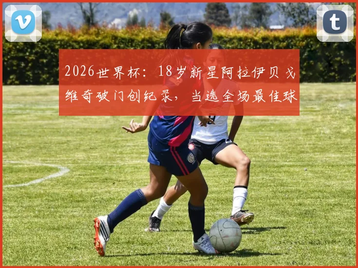 2026世界杯：18岁新星阿拉伊贝戈维奇破门创纪录，当选全场最佳球员背后的故事