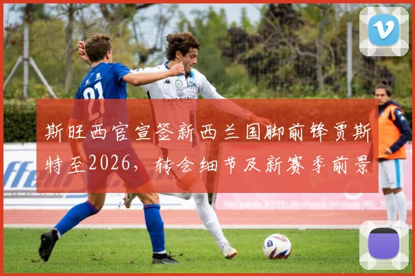 斯旺西官宣签新西兰国脚前锋贾斯特至2026，转会细节及新赛季前景分析