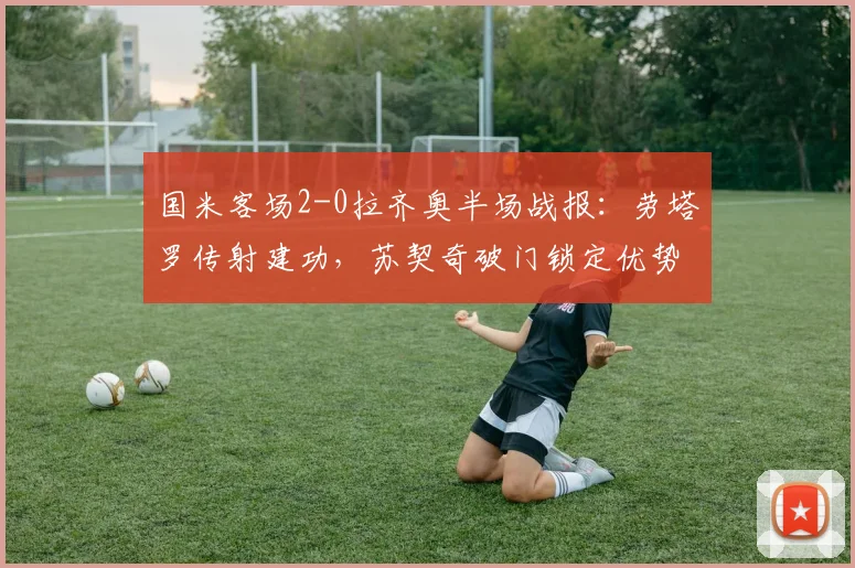 国米客场2-0拉齐奥半场战报：劳塔罗传射建功，苏契奇破门锁定优势，附全场技术统计与精彩回放分析