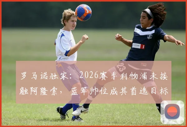 罗马诺独家：2026赛季利物浦未接触阿隆索，蓝军帅位成其首选目标