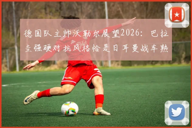 德国队主帅沃勒尔展望2026：巴拉圭强硬对抗风格恰是日耳曼战车熟悉的战场