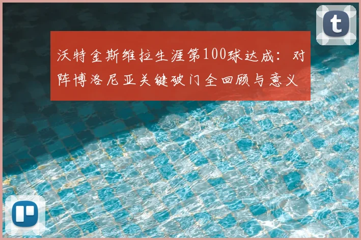 沃特金斯维拉生涯第100球达成：对阵博洛尼亚关键破门全回顾与意义解析