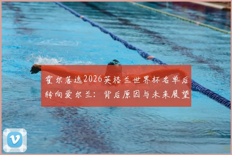 霍尔落选2026英格兰世界杯名单后转向爱尔兰:背后原因与未来展望分析