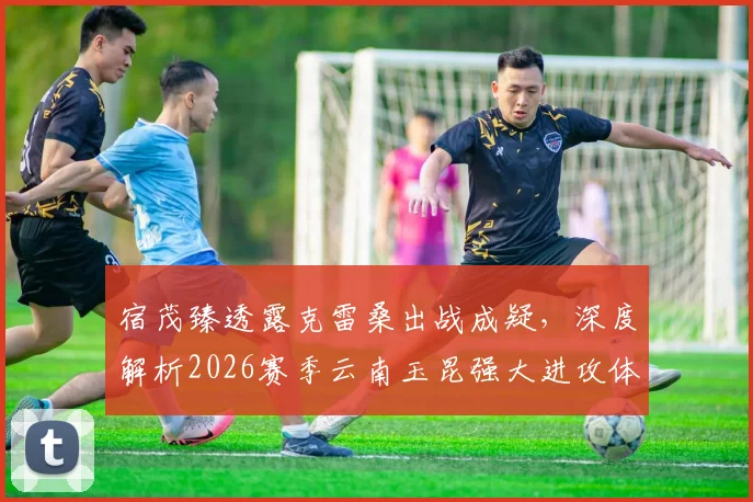 宿茂臻透露克雷桑出战成疑，深度解析2026赛季云南玉昆强大进攻体系，山东泰山如何应对？