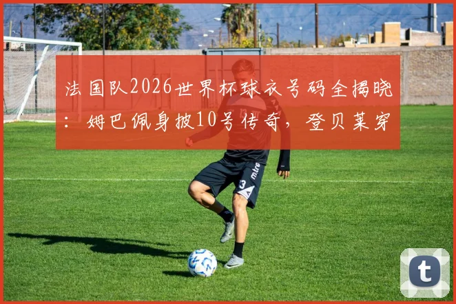 法国队2026世界杯球衣号码全揭晓：姆巴佩身披10号传奇，登贝莱穿7号战袍完整名单解析