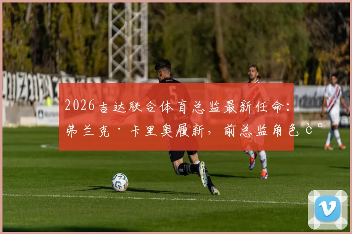 2026吉达联合体育总监最新任命:弗兰克·卡里奥履新,前总监角色调整详解与顾问职责