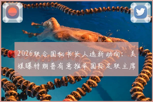 2026联合国秘书长人选新动向：美媒曝特朗普有意推举国际足联主席因凡蒂诺，可能性与挑战深度分析