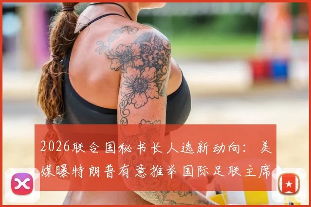 2026联合国秘书长人选新动向：美媒曝特朗普有意推举国际足联主席因凡蒂诺，可能性与挑战深度分析