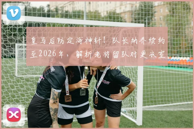 皇马后防定海神针！队长纳乔续约至2026年，解析老将留队对更衣室与防线的多重价值