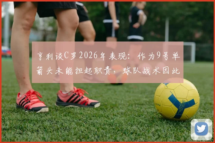 亨利谈C罗2026年表现：作为9号单箭头未能担起职责，球队战术因此受损，现代中锋作用引热议