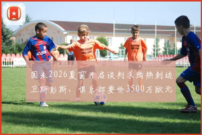 国米2026夏窗开启谈判求购热刺边卫斯彭斯，俱乐部要价3500万欧元，转会进程与球员前景深度分析