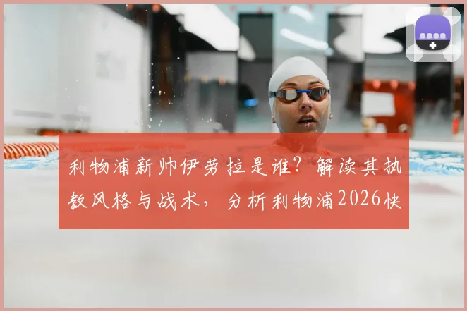 利物浦新帅伊劳拉是谁？解读其执教风格与战术，分析利物浦2026快速任命原因及最新协议进展
