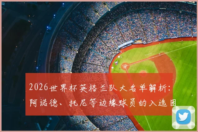 2026世界杯英格兰队大名单解析:阿诺德、托尼等边缘球员的入选困境与未来前景全览