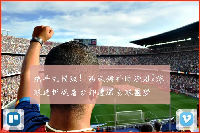 绝平到惜败！西汉姆补时连进2球 球迷折返看台却遭遇点球噩梦