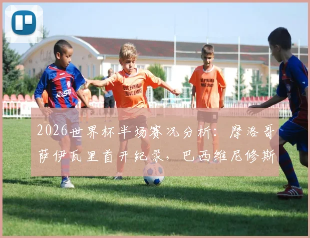 2026世界杯半场赛况分析：摩洛哥萨伊瓦里首开纪录，巴西维尼修斯迅速扳平，双方1-1战平看点解读