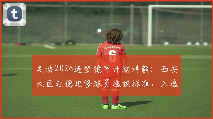 足协2026逐梦德甲计划详解:西安大区赴德进修球员选拔标准、入选名单与青训合作项目全解析