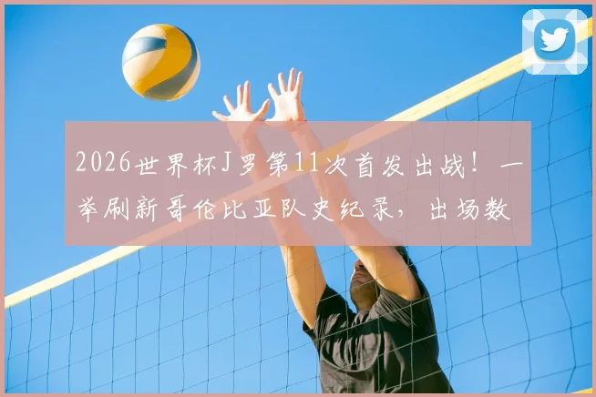 2026世界杯J罗第11次首发出战！一举刷新哥伦比亚队史纪录，出场数据及关键比赛全回顾