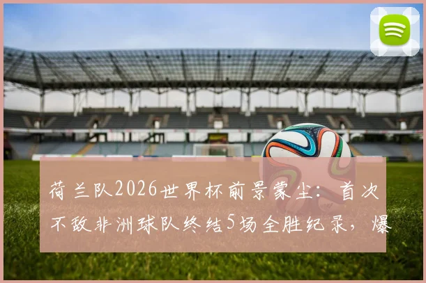 荷兰队2026世界杯前景蒙尘：首次不敌非洲球队终结5场全胜纪录，爆冷原因深度剖析