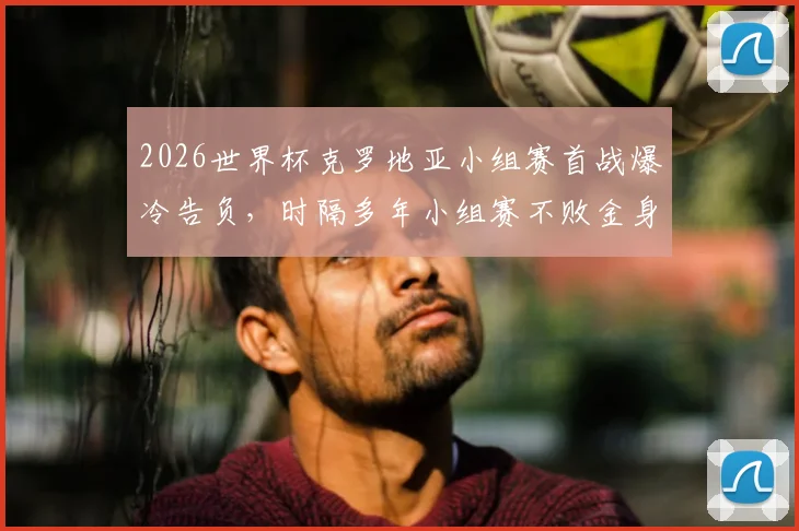 2026世界杯克罗地亚小组赛首战爆冷告负，时隔多年小组赛不败金身被破，对手是谁？