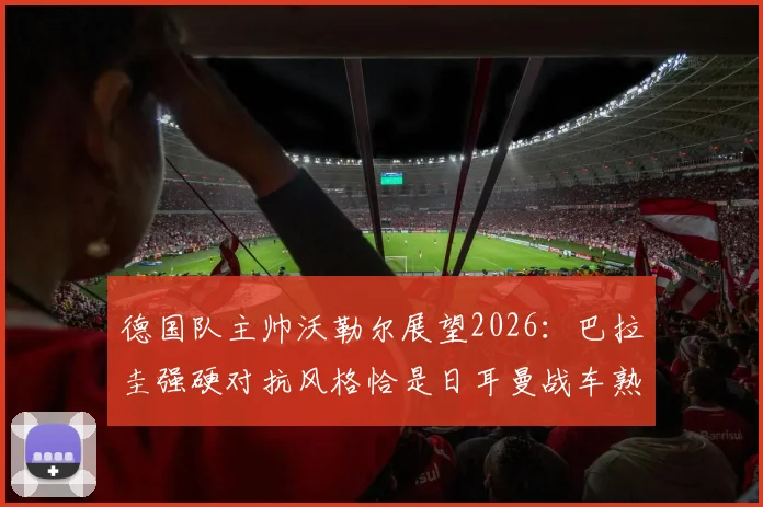 德国队主帅沃勒尔展望2026：巴拉圭强硬对抗风格恰是日耳曼战车熟悉的战场