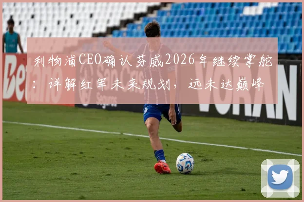 利物浦CEO确认芬威2026年继续掌舵：详解红军未来规划，远未达巅峰阵容如何补强？