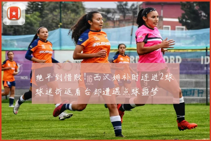 绝平到惜败!西汉姆补时连进2球 球迷折返看台却遭遇点球噩梦