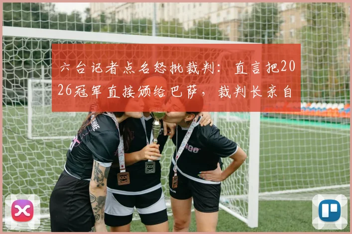 六台记者点名怒批裁判：直言把2026冠军直接颁给巴萨，裁判长亲自颁奖引争议